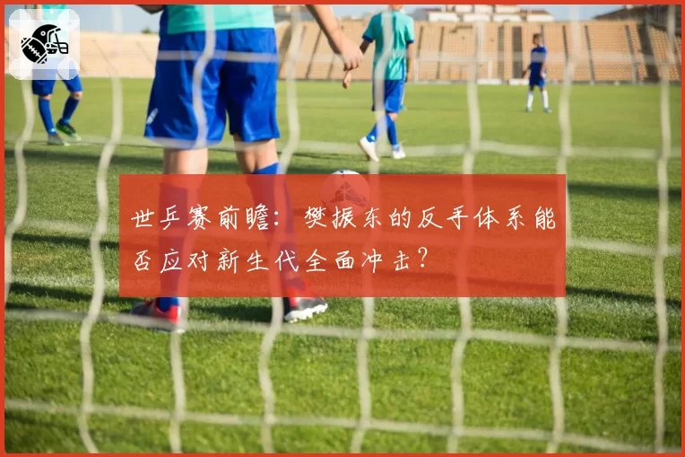 世乒赛前瞻：樊振东的反手体系能否应对新生代全面冲击？