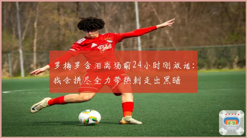 罗梅罗含泪离场前24小时刚放话:我会拼尽全力带热刺走出黑暗