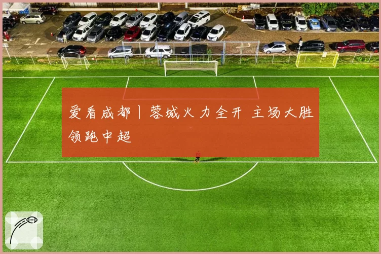 爱看成都丨蓉城火力全开 主场大胜领跑中超