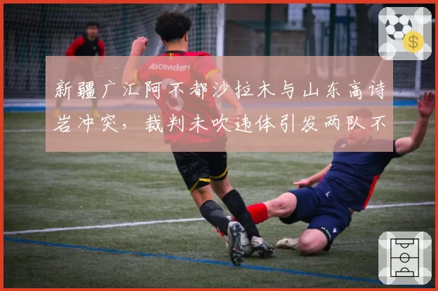新疆广汇阿不都沙拉木与山东高诗岩冲突，裁判未吹违体引发两队不满
