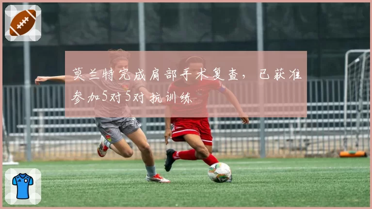 莫兰特完成肩部手术复查,已获准参加5对5对抗训练