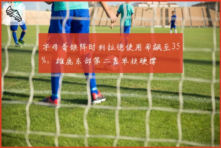 字母哥缺阵时利拉德使用率飙至35%，雄鹿东部第二靠单核硬撑