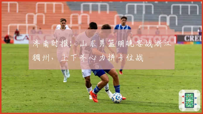 济南时报：山东男篮明晚客战浙江稠州，上下齐心力拼卡位战