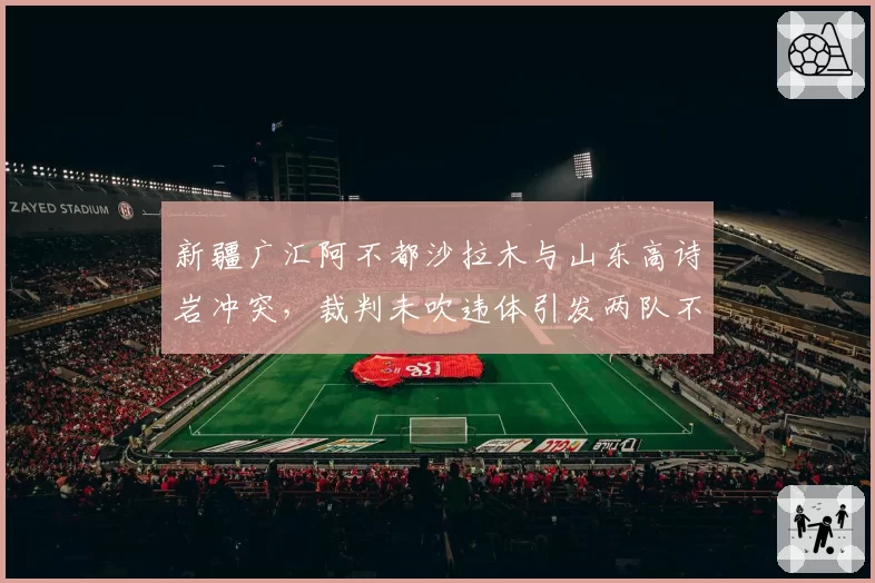 新疆广汇阿不都沙拉木与山东高诗岩冲突，裁判未吹违体引发两队不满