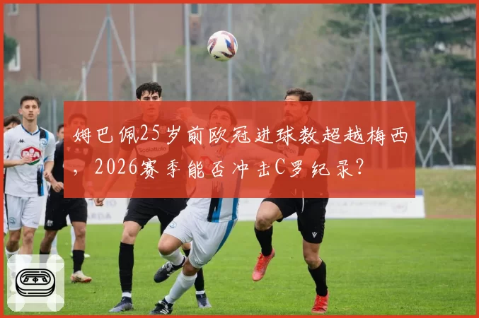 姆巴佩25岁前欧冠进球数超越梅西,2026赛季能否冲击C罗纪录?
