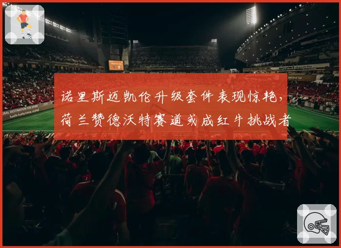 诺里斯迈凯伦升级套件表现惊艳，荷兰赞德沃特赛道或成红牛挑战者