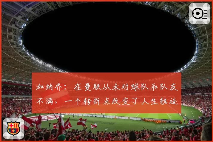 加纳乔：在曼联从未对球队和队友不满，一个转折点改变了人生轨迹