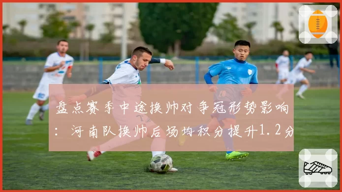 盘点赛季中途换帅对争冠形势影响：河南队换帅后场均积分提升1.2分