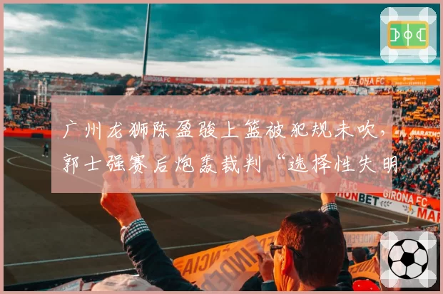 广州龙狮陈盈骏上篮被犯规未吹，郭士强赛后炮轰裁判“选择性失明”