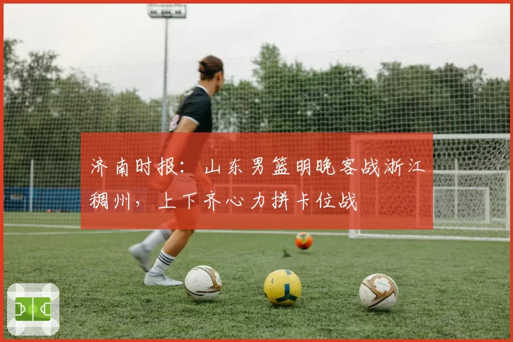 济南时报：山东男篮明晚客战浙江稠州，上下齐心力拼卡位战