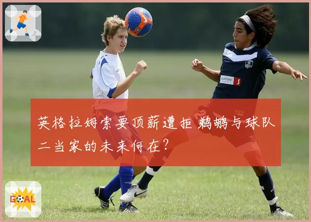 英格拉姆索要顶薪遭拒 鹈鹕与球队二当家的未来何在?