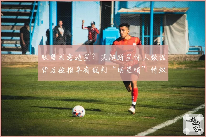 联盟刻意造星？某超新星惊人数据背后被指享有裁判“明星哨”特权