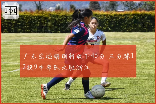 广东宏远胡明轩砍下45分 三分球12投9中率队大胜浙江