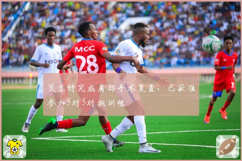 莫兰特完成肩部手术复查,已获准参加5对5对抗训练