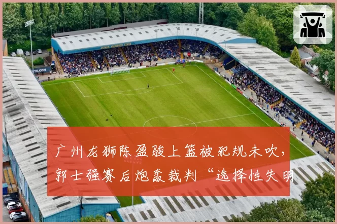 广州龙狮陈盈骏上篮被犯规未吹，郭士强赛后炮轰裁判“选择性失明”