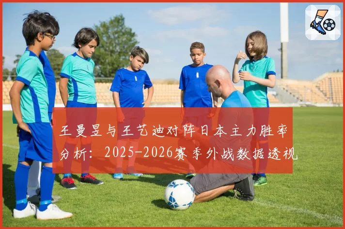 王曼昱与王艺迪对阵日本主力胜率分析：2025-2026赛季外战数据透视