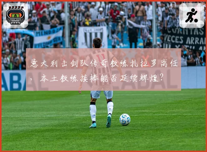 意大利击剑队传奇教练扎拉罗离任,本土教练接棒能否延续辉煌?