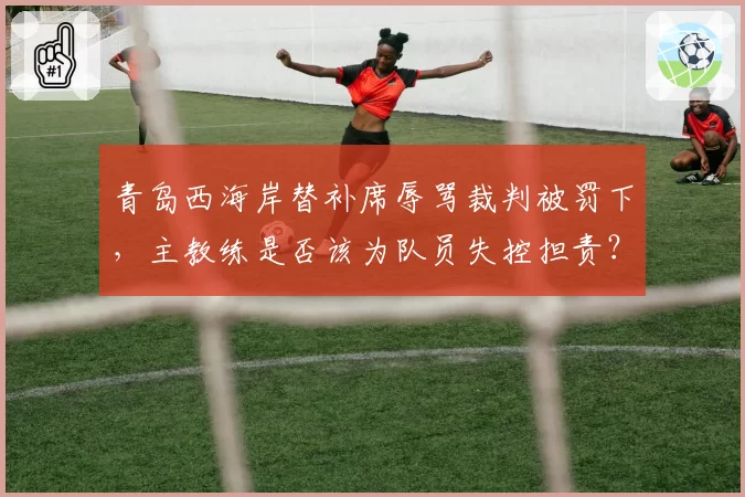 青岛西海岸替补席辱骂裁判被罚下，主教练是否该为队员失控担责？