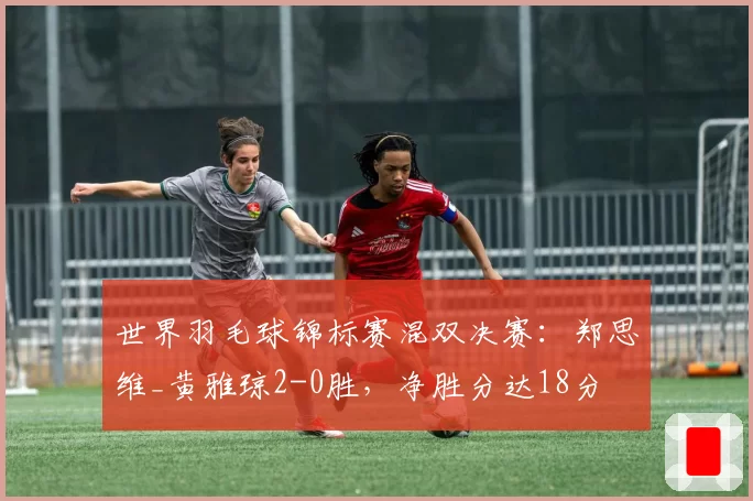 世界羽毛球锦标赛混双决赛：郑思维_黄雅琼2-0胜，净胜分达18分