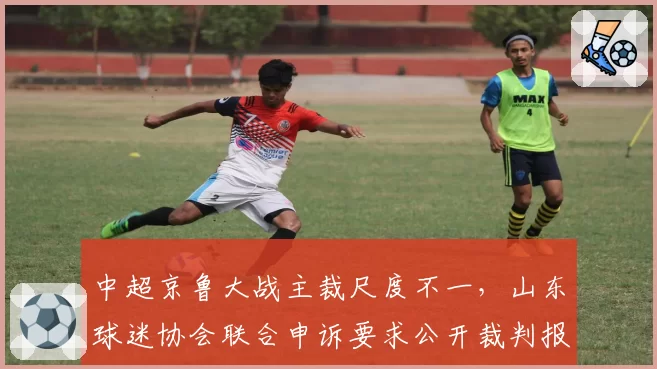 中超京鲁大战主裁尺度不一,山东球迷协会联合申诉要求公开裁判报告