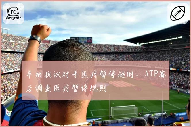 辛纳抗议对手医疗暂停超时,ATP赛后调查医疗暂停规则