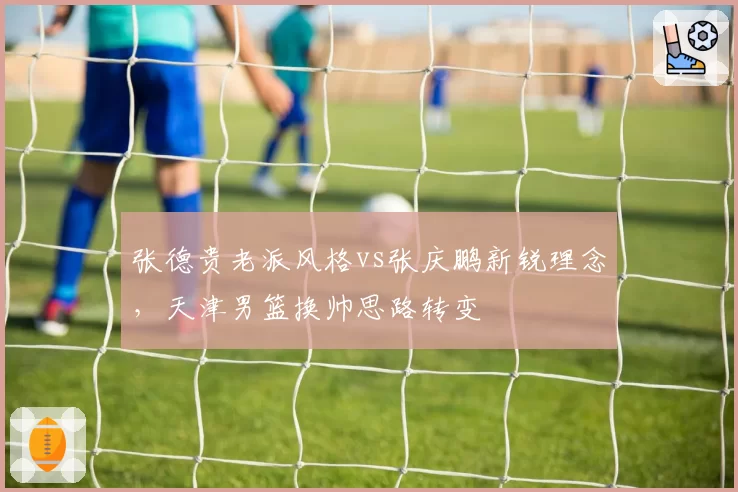 张德贵老派风格vs张庆鹏新锐理念，天津男篮换帅思路转变