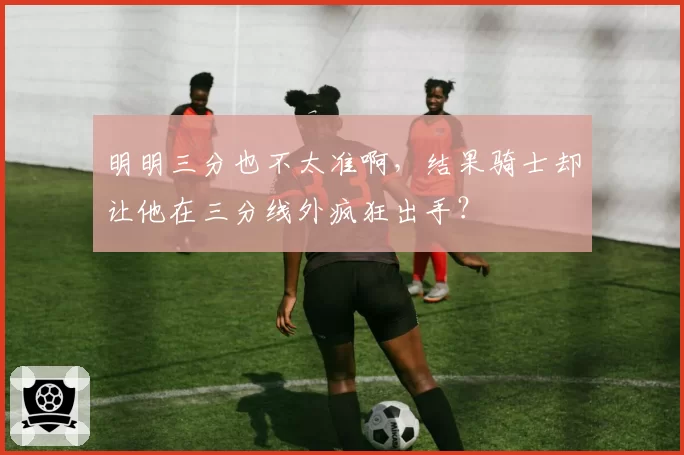 明明三分也不太准啊，结果骑士却让他在三分线外疯狂出手？