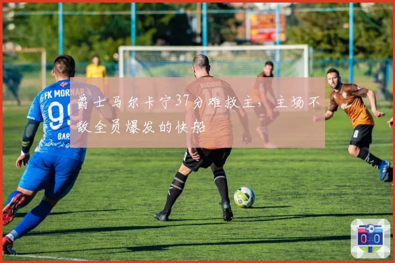 爵士马尔卡宁37分难救主，主场不敌全员爆发的快船