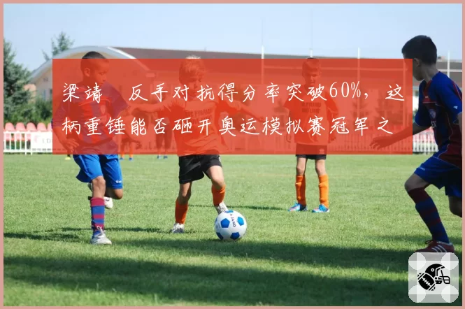 梁靖崑反手对抗得分率突破60%,这柄重锤能否砸开奥运模拟赛冠军之门?