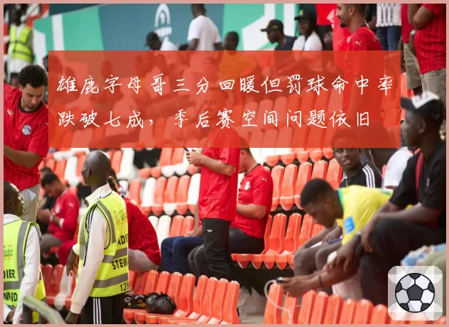 雄鹿字母哥三分回暖但罚球命中率跌破七成，季后赛空间问题依旧