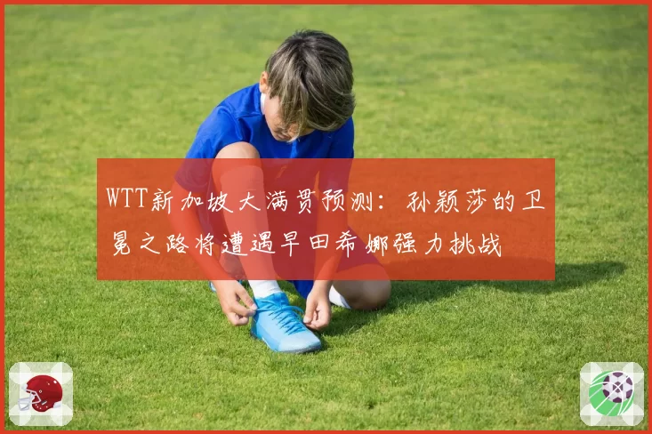 WTT新加坡大满贯预测：孙颖莎的卫冕之路将遭遇早田希娜强力挑战