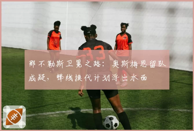 那不勒斯卫冕之路：奥斯梅恩留队成疑，锋线换代计划浮出水面