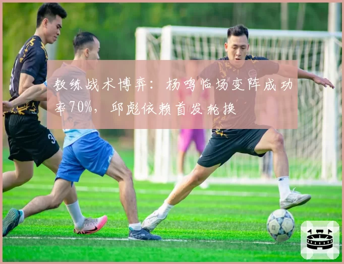 教练战术博弈：杨鸣临场变阵成功率70%，邱彪依赖首发轮换