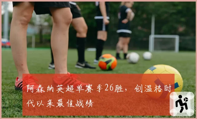 阿森纳英超单赛季26胜,创温格时代以来最佳战绩