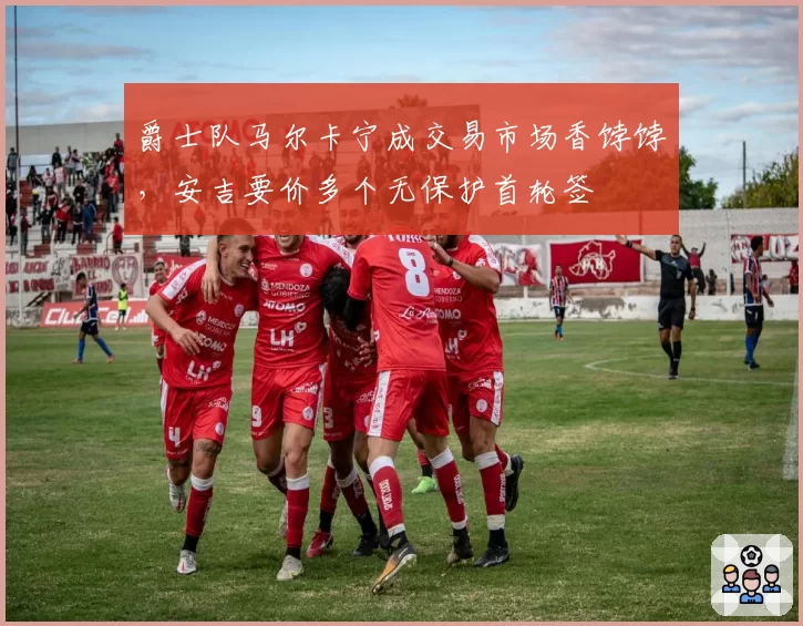 爵士队马尔卡宁成交易市场香饽饽，安吉要价多个无保护首轮签