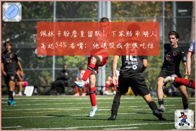 佩林卡盼詹皇留队！下家赔率湖人高达54% 名嘴：他退役我会很吃惊