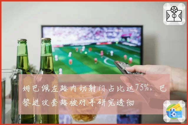 姆巴佩左路内切射门占比达75%，巴黎进攻套路被对手研究透彻