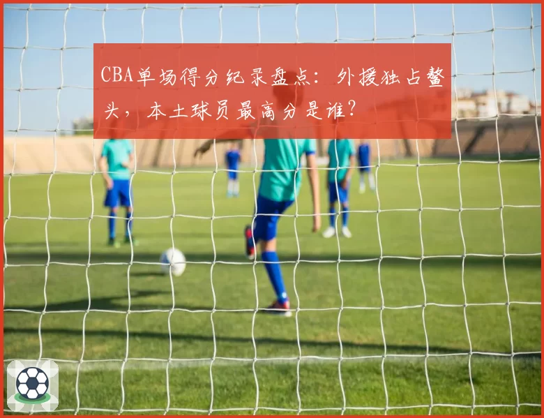 CBA单场得分纪录盘点：外援独占鳌头，本土球员最高分是谁？