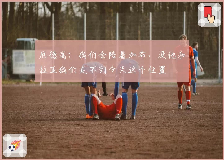 厄德高：我们会陪着加布，没他和拉亚我们走不到今天这个位置
