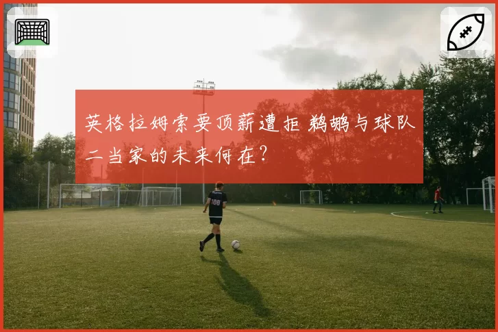 英格拉姆索要顶薪遭拒 鹈鹕与球队二当家的未来何在?