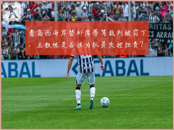 青岛西海岸替补席辱骂裁判被罚下，主教练是否该为队员失控担责？