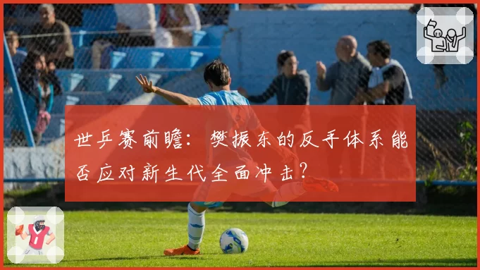 世乒赛前瞻：樊振东的反手体系能否应对新生代全面冲击？