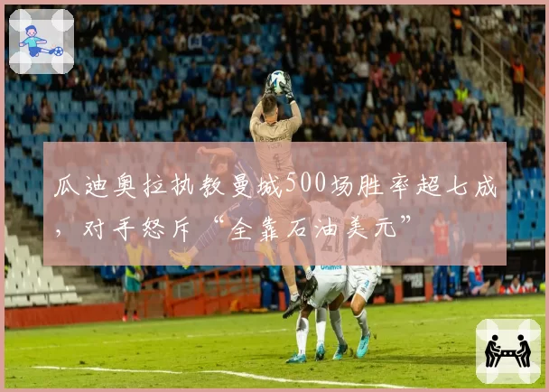 瓜迪奥拉执教曼城500场胜率超七成,对手怒斥“全靠石油美元”