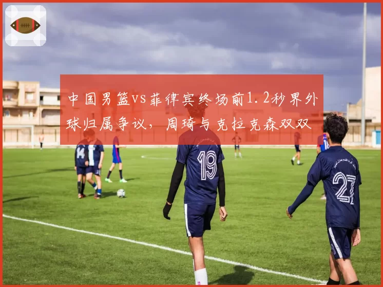 中国男篮vs菲律宾终场前1.2秒界外球归属争议，周琦与克拉克森双双怒吼裁判
