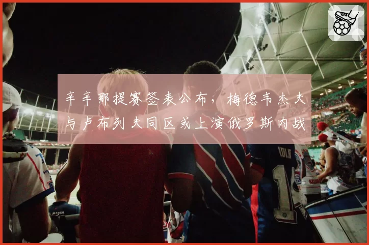 辛辛那提赛签表公布，梅德韦杰夫与卢布列夫同区或上演俄罗斯内战