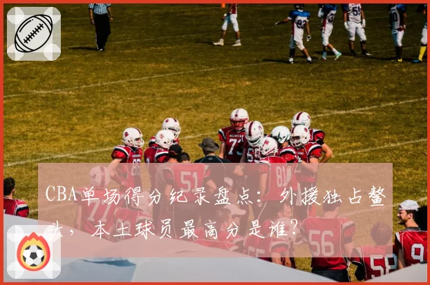 CBA单场得分纪录盘点：外援独占鳌头，本土球员最高分是谁？