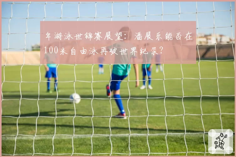 年游泳世锦赛展望:潘展乐能否在100米自由泳再破世界纪录?