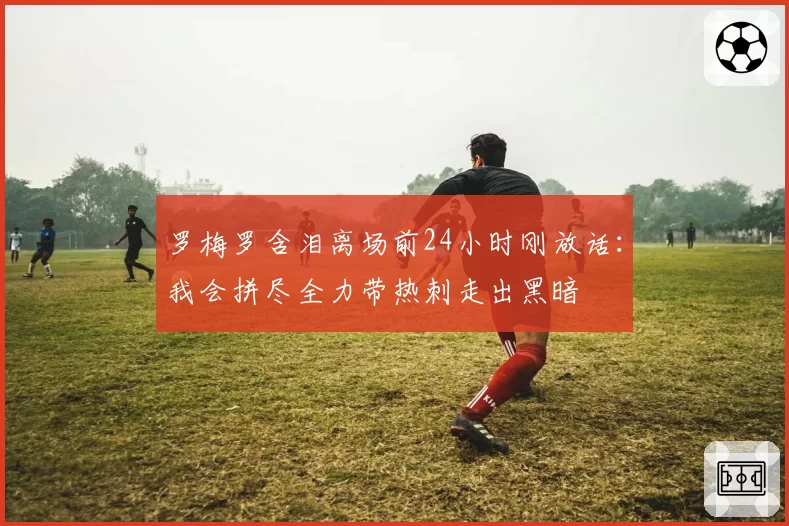 罗梅罗含泪离场前24小时刚放话:我会拼尽全力带热刺走出黑暗