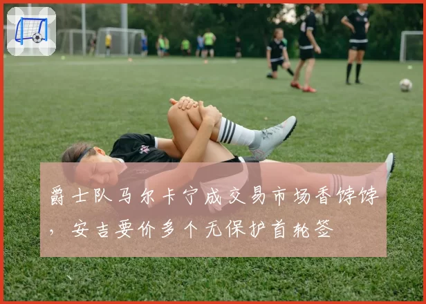 爵士队马尔卡宁成交易市场香饽饽，安吉要价多个无保护首轮签