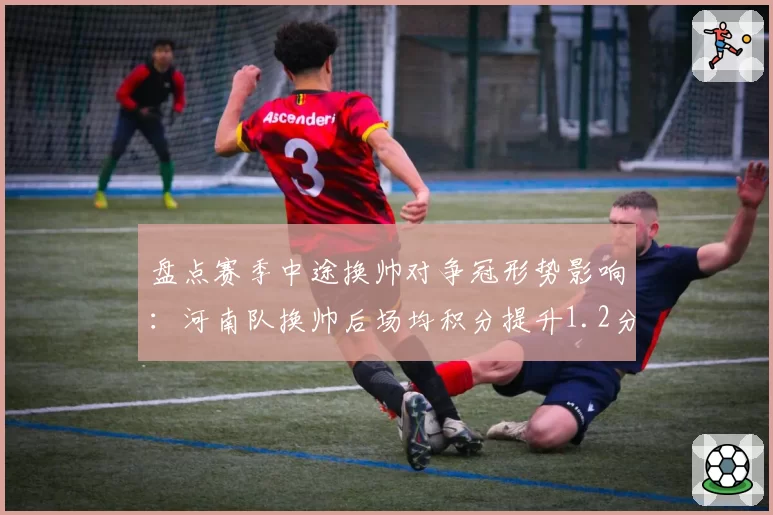 盘点赛季中途换帅对争冠形势影响:河南队换帅后场均积分提升1.2分